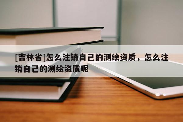[吉林省]怎么注销自己的测绘资质，怎么注销自己的测绘资质呢