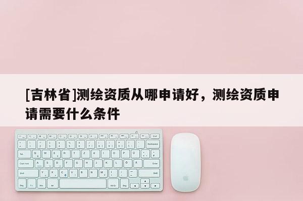 [吉林省]测绘资质从哪申请好，测绘资质申请需要什么条件