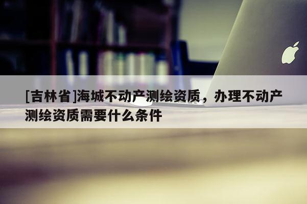 [吉林省]海城不动产测绘资质，办理不动产测绘资质需要什么条件