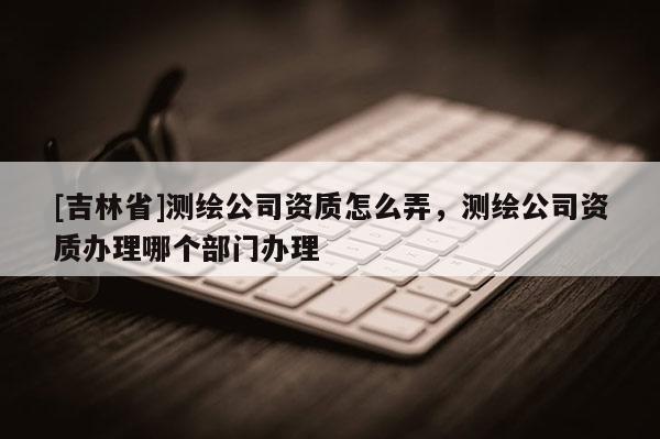 [吉林省]测绘公司资质怎么弄，测绘公司资质办理哪个部门办理