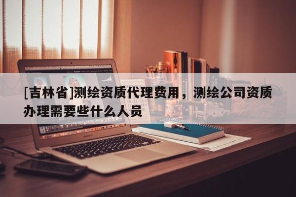 [吉林省]测绘资质代理费用，测绘公司资质办理需要些什么人员