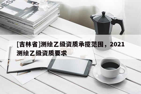 [吉林省]测绘乙级资质承揽范围，2021测绘乙级资质要求