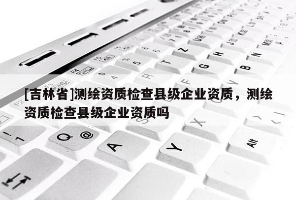 [吉林省]测绘资质检查县级企业资质，测绘资质检查县级企业资质吗