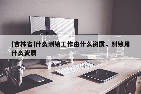 [吉林省]什么测绘工作由什么资质，测绘用什么资质