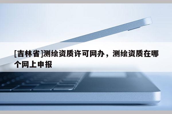 [吉林省]测绘资质许可网办，测绘资质在哪个网上申报