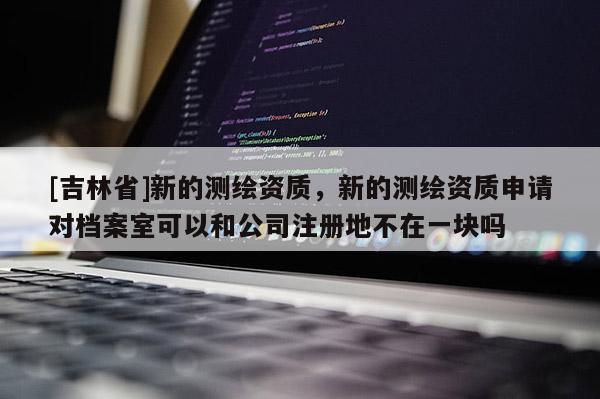 [吉林省]新的测绘资质，新的测绘资质申请对档案室可以和公司注册地不在一块吗