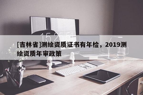 [吉林省]测绘资质证书有年检，2019测绘资质年审政策