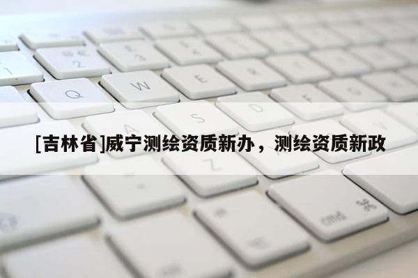 [吉林省]威宁测绘资质新办，测绘资质新政