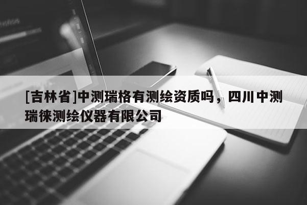 [吉林省]中测瑞格有测绘资质吗，四川中测瑞徕测绘仪器有限公司