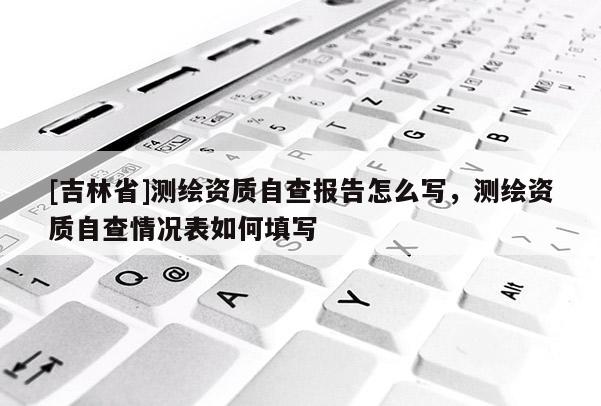 [吉林省]测绘资质自查报告怎么写，测绘资质自查情况表如何填写