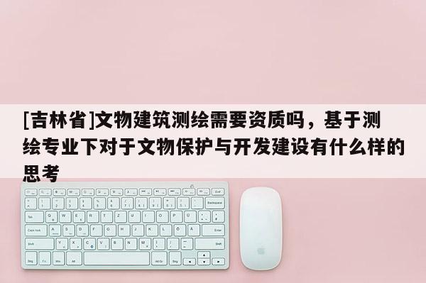 [吉林省]文物建筑测绘需要资质吗，基于测绘专业下对于文物保护与开发建设有什么样的思考