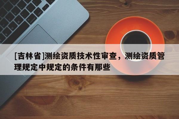 [吉林省]测绘资质技术性审查，测绘资质管理规定中规定的条件有那些