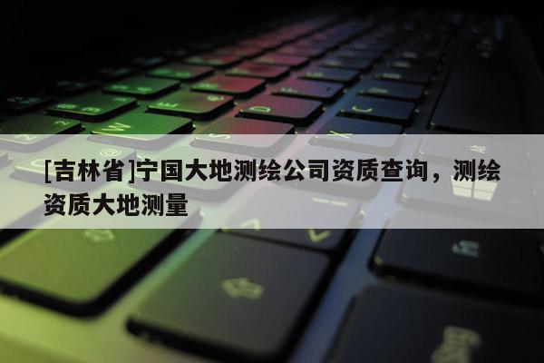 [吉林省]宁国大地测绘公司资质查询，测绘资质大地测量