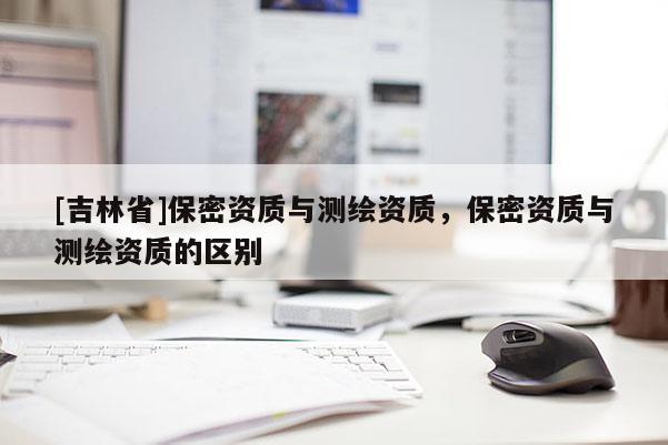 [吉林省]保密资质与测绘资质，保密资质与测绘资质的区别