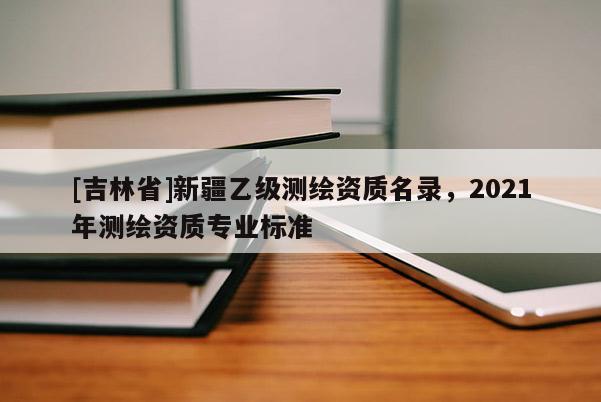 [吉林省]新疆乙级测绘资质名录，2021年测绘资质专业标准