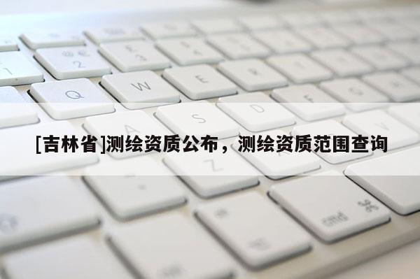 [吉林省]测绘资质公布，测绘资质范围查询
