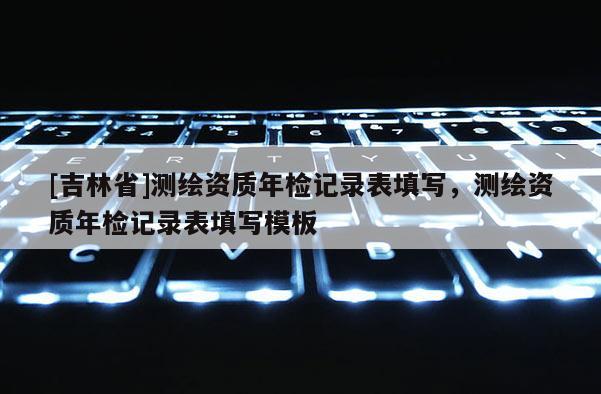 [吉林省]测绘资质年检记录表填写，测绘资质年检记录表填写模板
