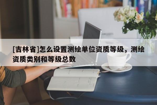 [吉林省]怎么设置测绘单位资质等级，测绘资质类别和等级总数