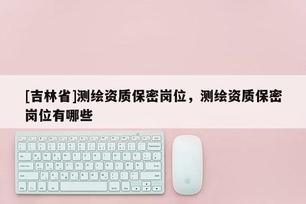 [吉林省]测绘资质保密岗位，测绘资质保密岗位有哪些