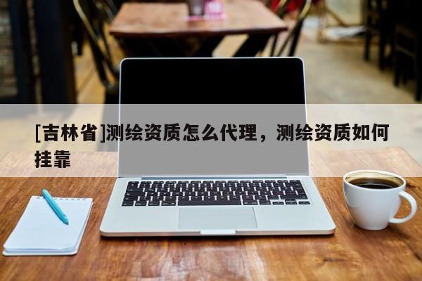 [吉林省]测绘资质怎么代理，测绘资质如何挂靠