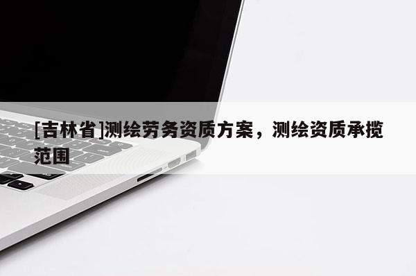 [吉林省]测绘劳务资质方案，测绘资质承揽范围