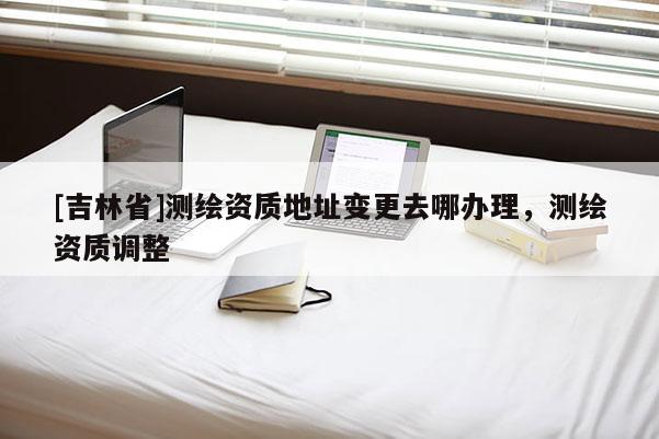 [吉林省]测绘资质地址变更去哪办理，测绘资质调整