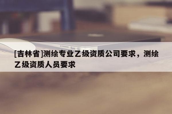 [吉林省]测绘专业乙级资质公司要求，测绘乙级资质人员要求
