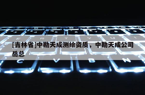 [吉林省]中勘天成测绘资质，中勘天成公司岳总