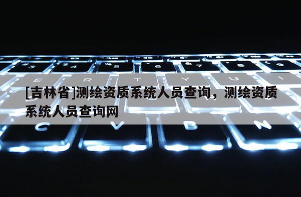 [吉林省]测绘资质系统人员查询，测绘资质系统人员查询网