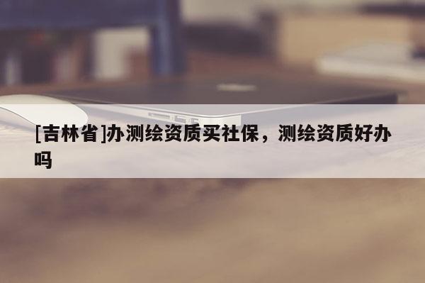 [吉林省]办测绘资质买社保，测绘资质好办吗