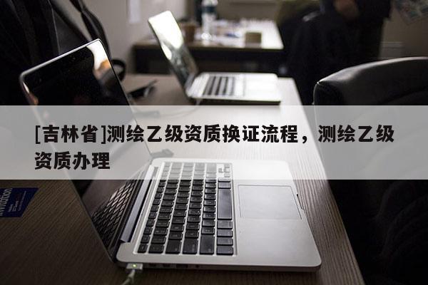 [吉林省]测绘乙级资质换证流程，测绘乙级资质办理