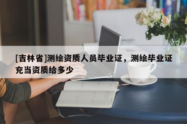 [吉林省]测绘资质人员毕业证，测绘毕业证充当资质给多少