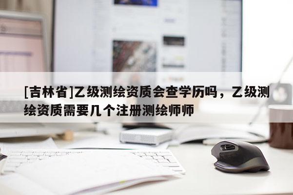 [吉林省]乙级测绘资质会查学历吗，乙级测绘资质需要几个注册测绘师师