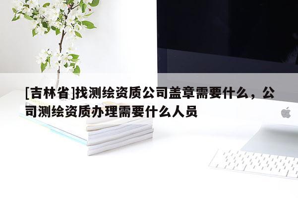 [吉林省]找测绘资质公司盖章需要什么，公司测绘资质办理需要什么人员