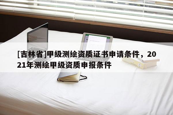 [吉林省]甲级测绘资质证书申请条件，2021年测绘甲级资质申报条件