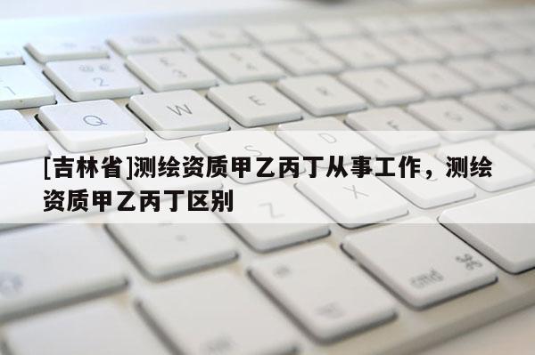 [吉林省]测绘资质甲乙丙丁从事工作，测绘资质甲乙丙丁区别