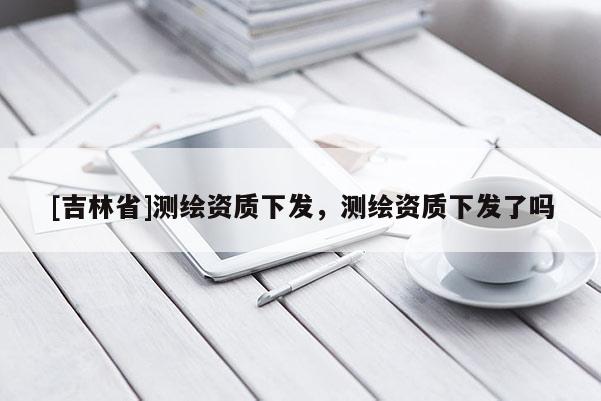 [吉林省]测绘资质下发，测绘资质下发了吗