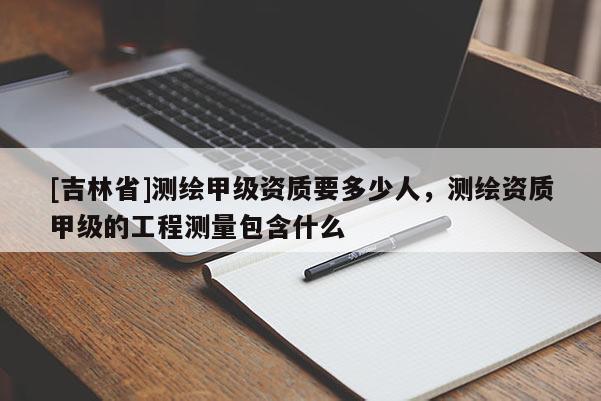 [吉林省]测绘甲级资质要多少人，测绘资质甲级的工程测量包含什么