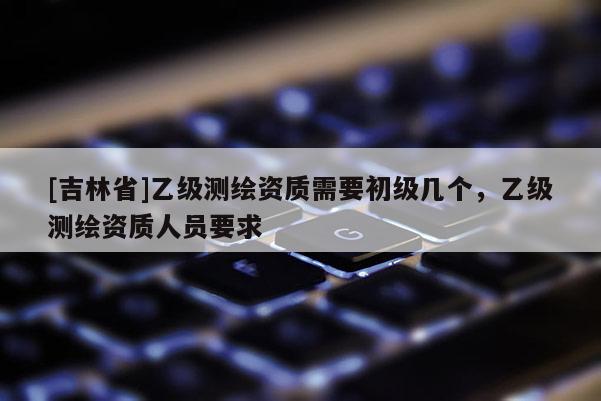 [吉林省]乙级测绘资质需要初级几个，乙级测绘资质人员要求