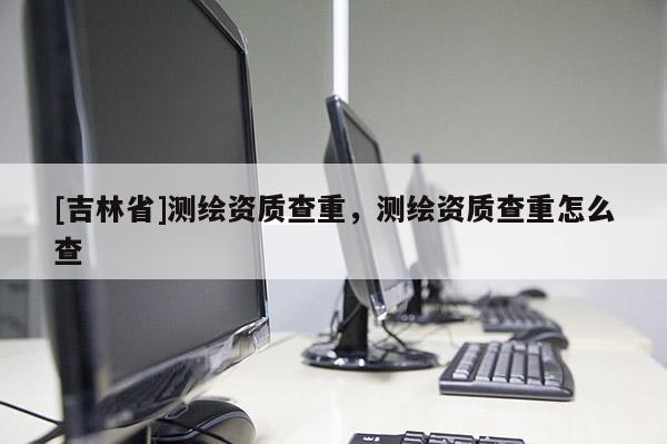 [吉林省]测绘资质查重，测绘资质查重怎么查