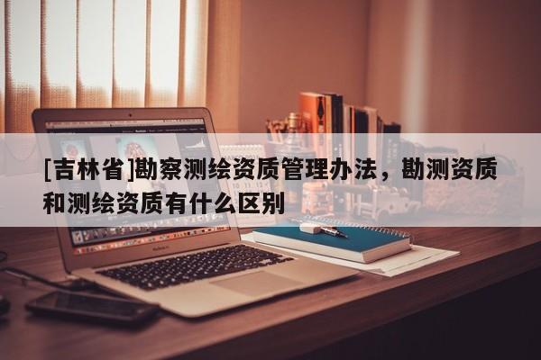 [吉林省]勘察测绘资质管理办法，勘测资质和测绘资质有什么区别