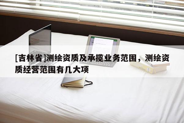 [吉林省]测绘资质及承揽业务范围，测绘资质经营范围有几大项