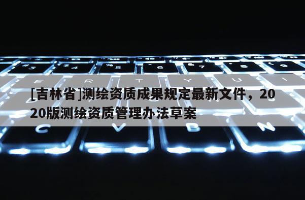 [吉林省]测绘资质成果规定最新文件，2020版测绘资质管理办法草案