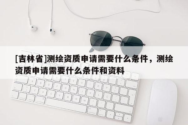 [吉林省]测绘资质申请需要什么条件，测绘资质申请需要什么条件和资料
