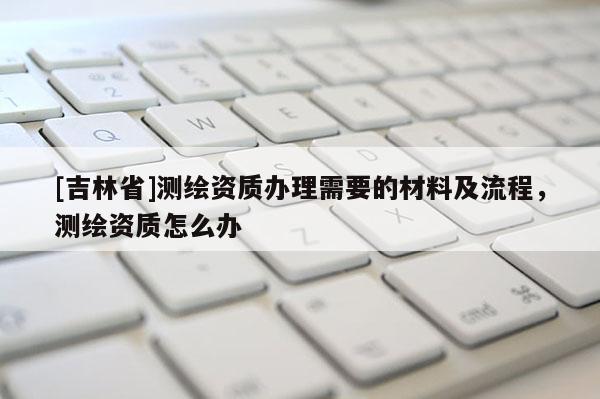 [吉林省]测绘资质办理需要的材料及流程，测绘资质怎么办