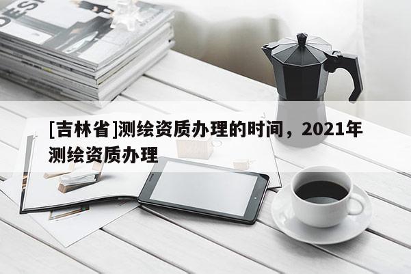 [吉林省]测绘资质办理的时间，2021年测绘资质办理