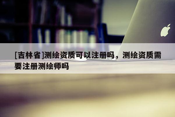 [吉林省]测绘资质可以注册吗，测绘资质需要注册测绘师吗