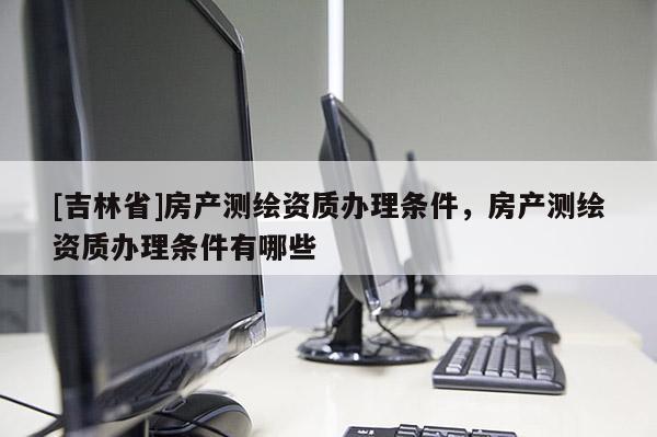 [吉林省]房产测绘资质办理条件，房产测绘资质办理条件有哪些