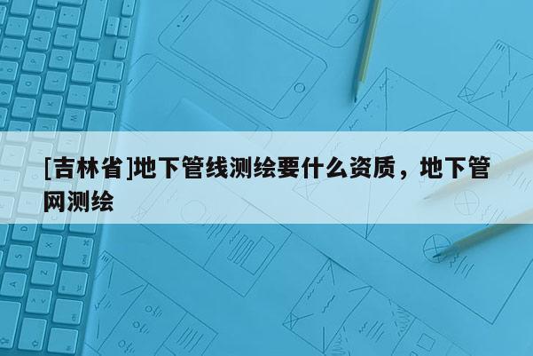[吉林省]地下管线测绘要什么资质，地下管网测绘