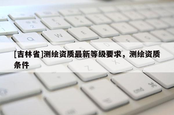 [吉林省]测绘资质最新等级要求，测绘资质条件